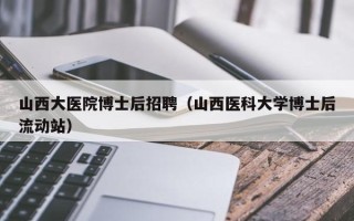山西大医院博士后招聘（山西医科大学博士后流动站）