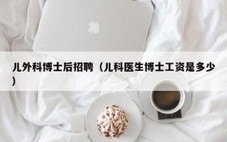 儿外科博士后招聘（儿科医生博士工资是多少）