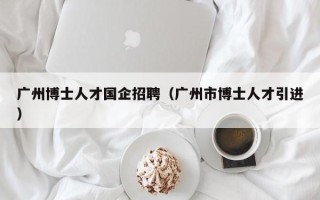 广州博士人才国企招聘（广州市博士人才引进）