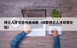 博士人才引进待遇成都（成都博士人才政策补贴）