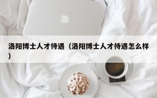 洛阳博士人才待遇（洛阳博士人才待遇怎么样）