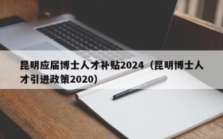昆明应届博士人才补贴2024（昆明博士人才引进政策2020）