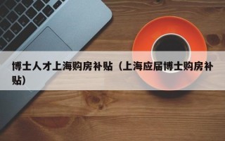 博士人才上海购房补贴（上海应届博士购房补贴）