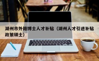 湖州市外籍博士人才补贴（湖州人才引进补贴政策硕士）