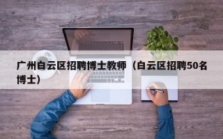 广州白云区招聘博士教师（白云区招聘50名博士）