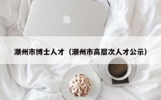 潮州市博士人才（潮州市高层次人才公示）