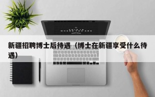 新疆招聘博士后待遇（博士在新疆享受什么待遇）