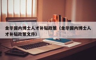 金华国内博士人才补贴政策（金华国内博士人才补贴政策文件）