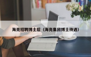 海亮招聘博士后（海亮集团博士待遇）