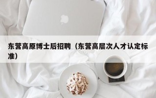 东营高原博士后招聘（东营高层次人才认定标准）