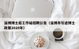 淄博博士后工作站招聘公告（淄博市引进博士政策2020年）