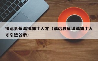 镇远县蕉溪镇博士人才（镇远县蕉溪镇博士人才引进公示）