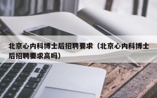 北京心内科博士后招聘要求（北京心内科博士后招聘要求高吗）
