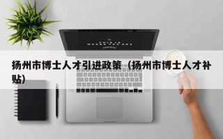 扬州市博士人才引进政策（扬州市博士人才补贴）