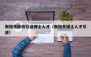 衡阳市政府引进博士人才（衡阳市硕士人才引进）