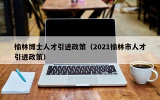 榆林博士人才引进政策（2021榆林市人才引进政策）