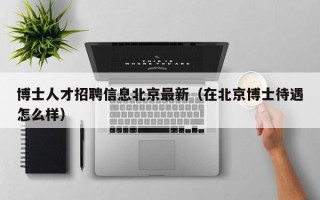 博士人才招聘信息北京最新（在北京博士待遇怎么样）