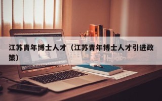江苏青年博士人才（江苏青年博士人才引进政策）