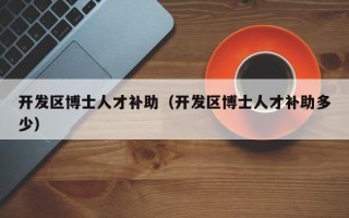 开发区博士人才补助（开发区博士人才补助多少）