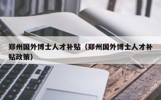 郑州国外博士人才补贴（郑州国外博士人才补贴政策）