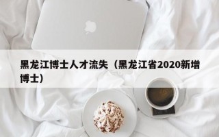 黑龙江博士人才流失（黑龙江省2020新增博士）
