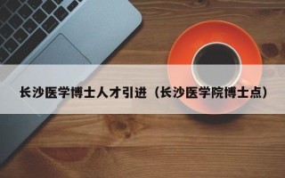 长沙医学博士人才引进（长沙医学院博士点）