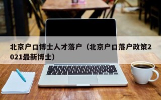 北京户口博士人才落户（北京户口落户政策2021最新博士）