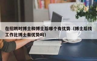 在招聘时博士和博士后哪个有优势（博士后找工作比博士有优势吗）