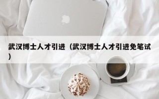 武汉博士人才引进（武汉博士人才引进免笔试）