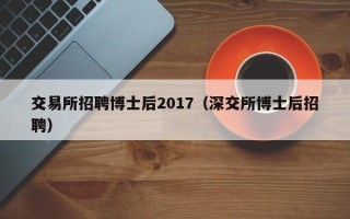 交易所招聘博士后2017（深交所博士后招聘）