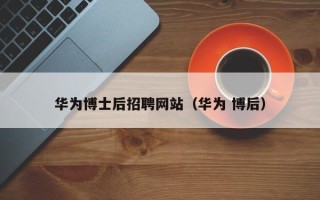 华为博士后招聘网站（华为 博后）