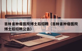 吉林省肿瘤医院博士后招聘（吉林省肿瘤医院博士后招聘公告）