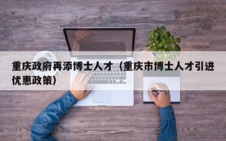 重庆政府再添博士人才（重庆市博士人才引进优惠政策）