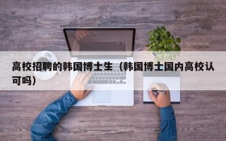 高校招聘的韩国博士生（韩国博士国内高校认可吗）