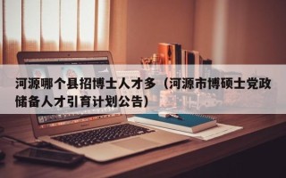 河源哪个县招博士人才多（河源市博硕士党政储备人才引育计划公告）