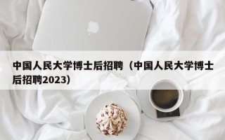 中国人民大学博士后招聘（中国人民大学博士后招聘2023）
