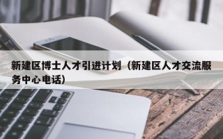 新建区博士人才引进计划（新建区人才交流服务中心电话）