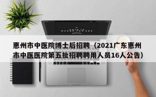 惠州市中医院博士后招聘（2021广东惠州市中医医院第五批招聘聘用人员16人公告）