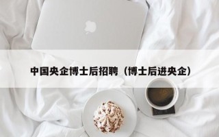 中国央企博士后招聘（博士后进央企）
