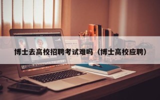 博士去高校招聘考试难吗（博士高校应聘）