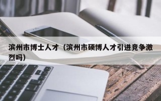 滨州市博士人才（滨州市硕博人才引进竞争激烈吗）