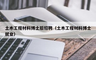 土木工程材料博士后招聘（土木工程材料博士就业）