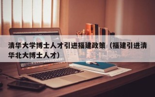 清华大学博士人才引进福建政策（福建引进清华北大博士人才）