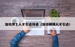 潍坊博士人才引进待遇（潍坊硕博人才引进）