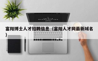 富阳博士人才招聘信息（富阳人才网最新域名）