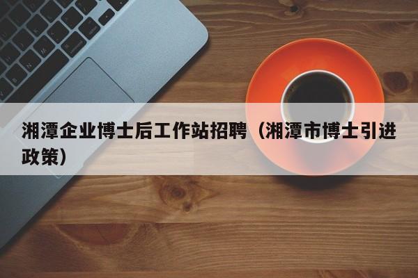 湘潭企业博士后工作站招聘（湘潭市博士引进政策）-第1张图片-博士人才招聘网