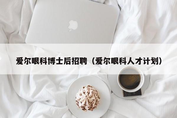 爱尔眼科博士后招聘（爱尔眼科人才计划）-第1张图片-博士人才招聘网