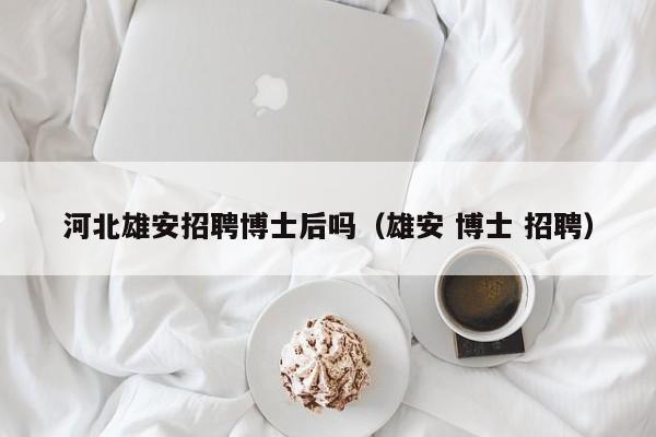 河北雄安招聘博士后吗（雄安 博士 招聘）-第1张图片-博士人才招聘网