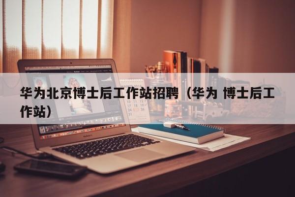 华为北京博士后工作站招聘（华为 博士后工作站）-第1张图片-博士人才招聘网