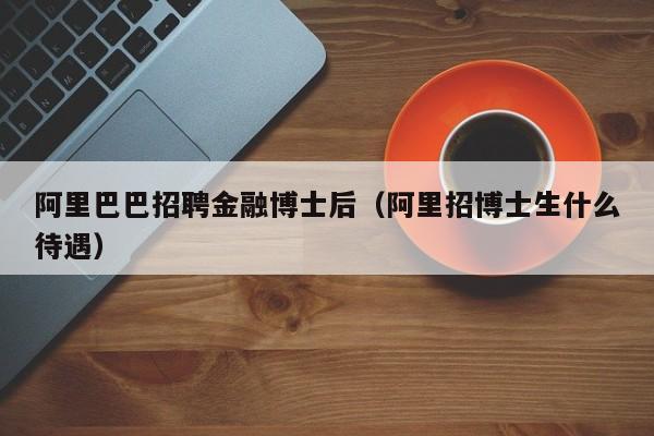 阿里巴巴招聘金融博士后（阿里招博士生什么待遇）-第1张图片-博士人才招聘网